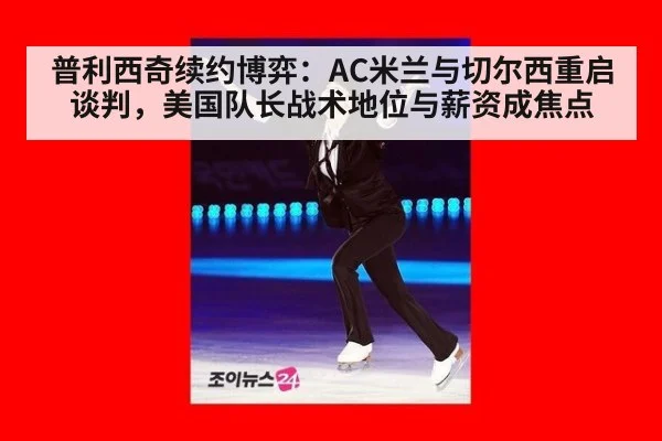 普利西奇续约博弈：AC米兰与切尔西重启谈判，美国队长战术地位与薪资成焦点