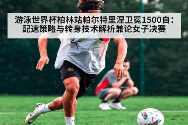游泳世界杯柏林站帕尔特里涅卫冕1500自：配速策略与转身技术解析兼论女子决赛