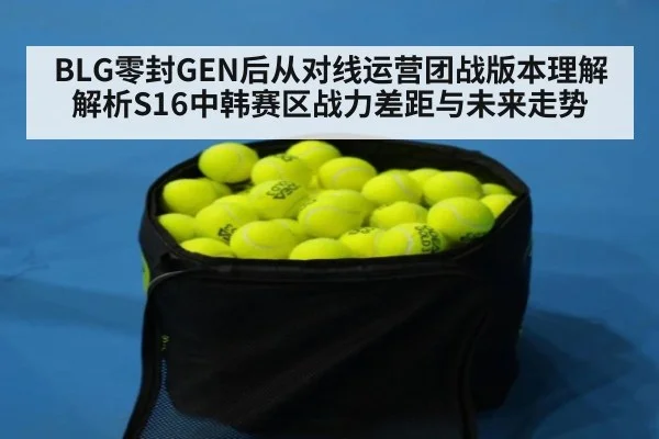 BLG零封GEN后从对线运营团战版本理解解析S16中韩赛区战力差距与未来走势